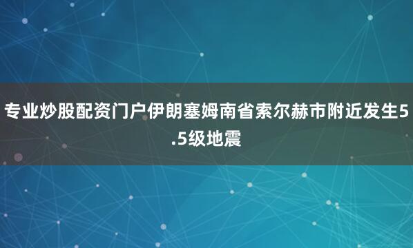 专业炒股配资门户伊朗塞姆南省索尔赫市附近发生5.5级地震