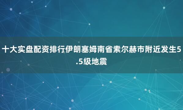 十大实盘配资排行伊朗塞姆南省索尔赫市附近发生5.5级地震