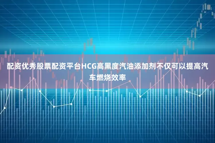 配资优秀股票配资平台HCG高黑度汽油添加剂不仅可以提高汽车燃烧效率