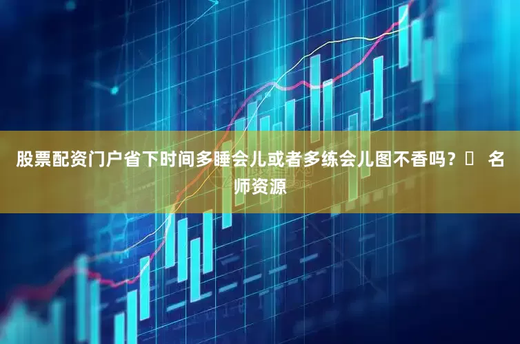 股票配资门户省下时间多睡会儿或者多练会儿图不香吗？✅ 名师资源