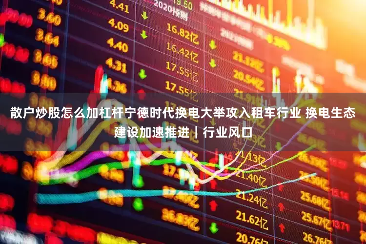 散户炒股怎么加杠杆宁德时代换电大举攻入租车行业 换电生态建设加速推进｜行业风口